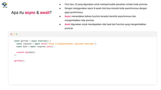 Apa itu async & await?
● Fitur baru JS yang digunakan untuk mempermudah penulisan sintaks kode promise.
● Dengan menggunakan async & await, kita bisa menulis kode asynchronous dengan
gaya synchronous.
● Async menandakan bahwa function tersebut bersifat asynchronous dan
mengembalikan nilai promise.
● Await digunakan untuk mendapatkan nilai hasil dari function yang mengembalikan
promise.
const getTodo = async function() {
const response = await fetch('https://jsonplaceholder.typicode.com/todos');
const data = await response.json();
console.log(data);
};
getTodo();
 