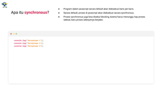 Apa itu synchronous?
● Program dalam javascript secara default akan dieksekusi baris per baris.
● Secara default, proses di javascript akan dieksekusi secara synchronous.
● Proses synchronous juga bisa disebut blocking, karena harus menunggu tiap proses
selesai, baru proses selanjutnya berjalan.
console.log(‘Pernyataan 1’);
console.log(‘Pernyataan 2’);
console.log(‘Pernyataan 3’);
 