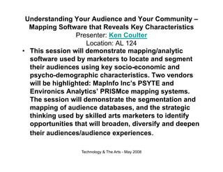 Understanding Your Audience and Your Community –
  Mapping Software that Reveals Key Characteristics
                 Presenter: Ken Coulter
                     Location: AL 124
• This session will demonstrate mapping/analytic
                                      pp g     y
  software used by marketers to locate and segment
  their audiences using key socio-economic and
  psycho-demographic characteristics
  psycho demographic characteristics. Two vendors
  will be highlighted: MapInfo Inc’s PSYTE and
  Environics Analytics’ PRISMce mapping systems.
  The session will demonstrate the segmentation and
  mapping of audience databases, and the strategic
  thinking used by skilled arts marketers to identify
          g        y                                y
  opportunities that will broaden, diversify and deepen
  their audiences/audience experiences.

                  Technology & The Arts - May 2008