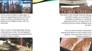 This is a shot of Kirk in a bar fight. It
may be appealing to fans of the TV
show, as Kirk is partially known for
getting into fistfights often with his
enemies.
This informs the viewer that this will go
into Kirk’s origin, as a student at
Starfleet academy. It could be
pleasing to fans, as they may’ve
wanted to know what Starfleet was
for Kirk.
This is a shot of three characters
being sent down to the surface of a
planet. This indicates a focus on
intense setpieces.
This is a shot of the Enterprise being
attacked by a ship. This will appeal
to those that enjoyed the spacecraft
battles of the TV series.
 