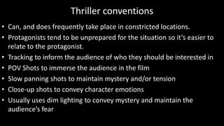 Thriller conventions
• Can, and does frequently take place in constricted locations.
• Protagonists tend to be unprepared for the situation so it’s easier to
relate to the protagonist.
• Tracking to inform the audience of who they should be interested in
• POV Shots to immerse the audience in the film
• Slow panning shots to maintain mystery and/or tension
• Close-up shots to convey character emotions
• Usually uses dim lighting to convey mystery and maintain the
audience’s fear
 