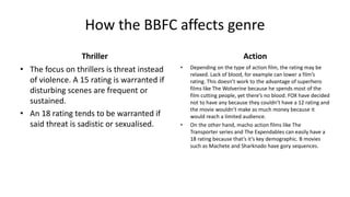 How the BBFC affects genre
Thriller
• The focus on thrillers is threat instead
of violence. A 15 rating is warranted if
disturbing scenes are frequent or
sustained.
• An 18 rating tends to be warranted if
said threat is sadistic or sexualised.
Action
• Depending on the type of action film, the rating may be
relaxed. Lack of blood, for example can lower a film’s
rating. This doesn’t work to the advantage of superhero
films like The Wolverine because he spends most of the
film cutting people, yet there’s no blood. FOX have decided
not to have any because they couldn’t have a 12 rating and
the movie wouldn’t make as much money because it
would reach a limited audience.
• On the other hand, macho action films like The
Transporter series and The Expendables can easily have a
18 rating because that’s it’s key demographic. B movies
such as Machete and Sharknado have gory sequences.
 