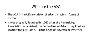 Who are the ASA
• The ASA is the UK’s regulator of advertising in all forms of
media.
• It was originally founded in 1962 after the Advertising
Association established the Committee of Advertising Practice.
To draft the CAP Code. (British Code of Advertising Practise)
 