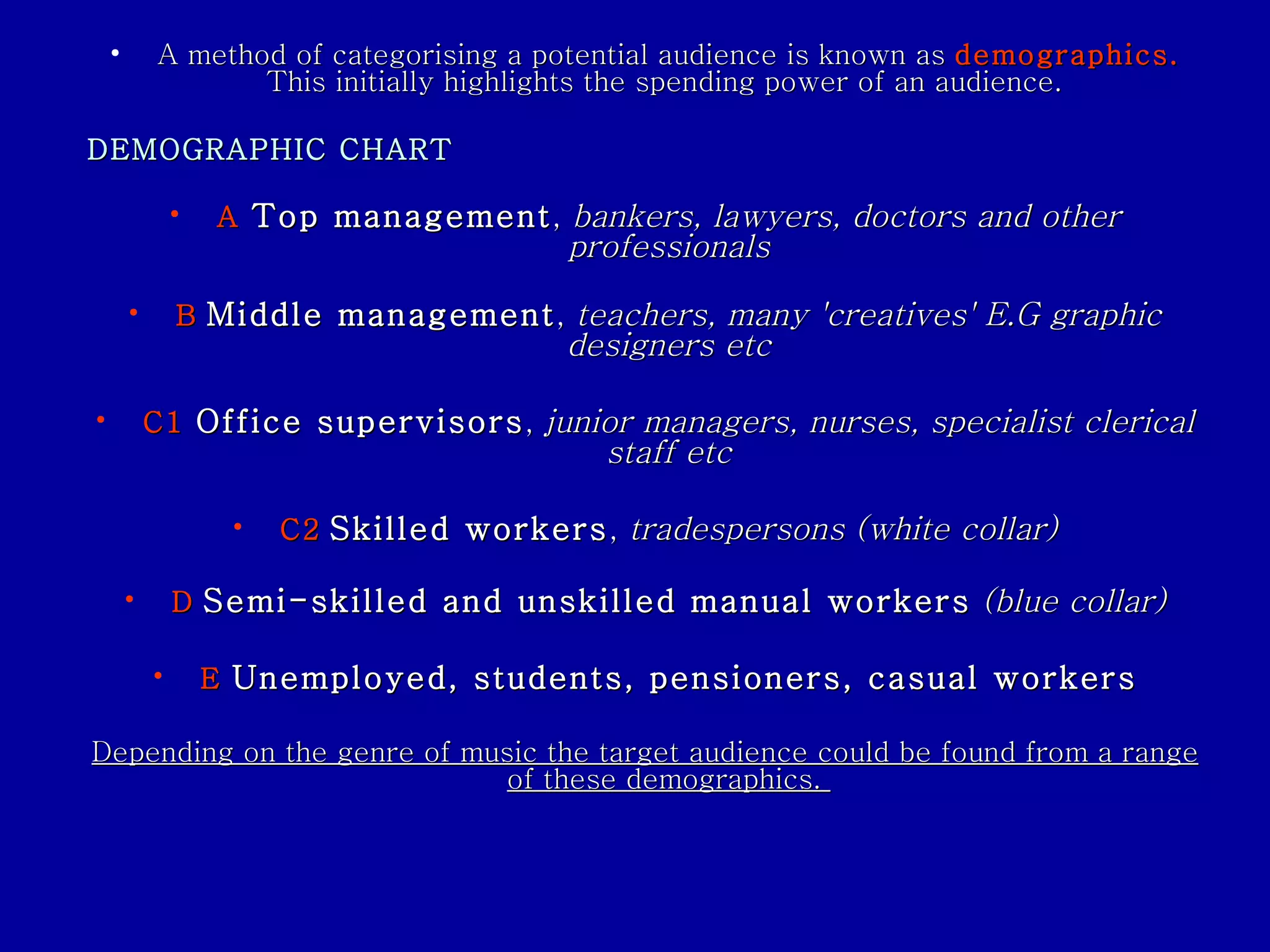 A method of categorising a potential audience is known as  demographics.   This initially highlights the spending power of an audience.  DEMOGRAPHIC CHART   A  Top management ,  bankers, lawyers, doctors and other professionals B   Middle management ,  teachers, many 'creatives' E.G graphic designers etc C1  Office supervisors ,  junior managers, nurses, specialist clerical staff etc C2   Skilled workers ,  tradespersons (white collar) D   Semi-skilled and unskilled manual workers   (blue collar) E   Unemployed, students, pensioners, casual workers Depending on the genre of music the target audience could be found from a range of these demographics.  