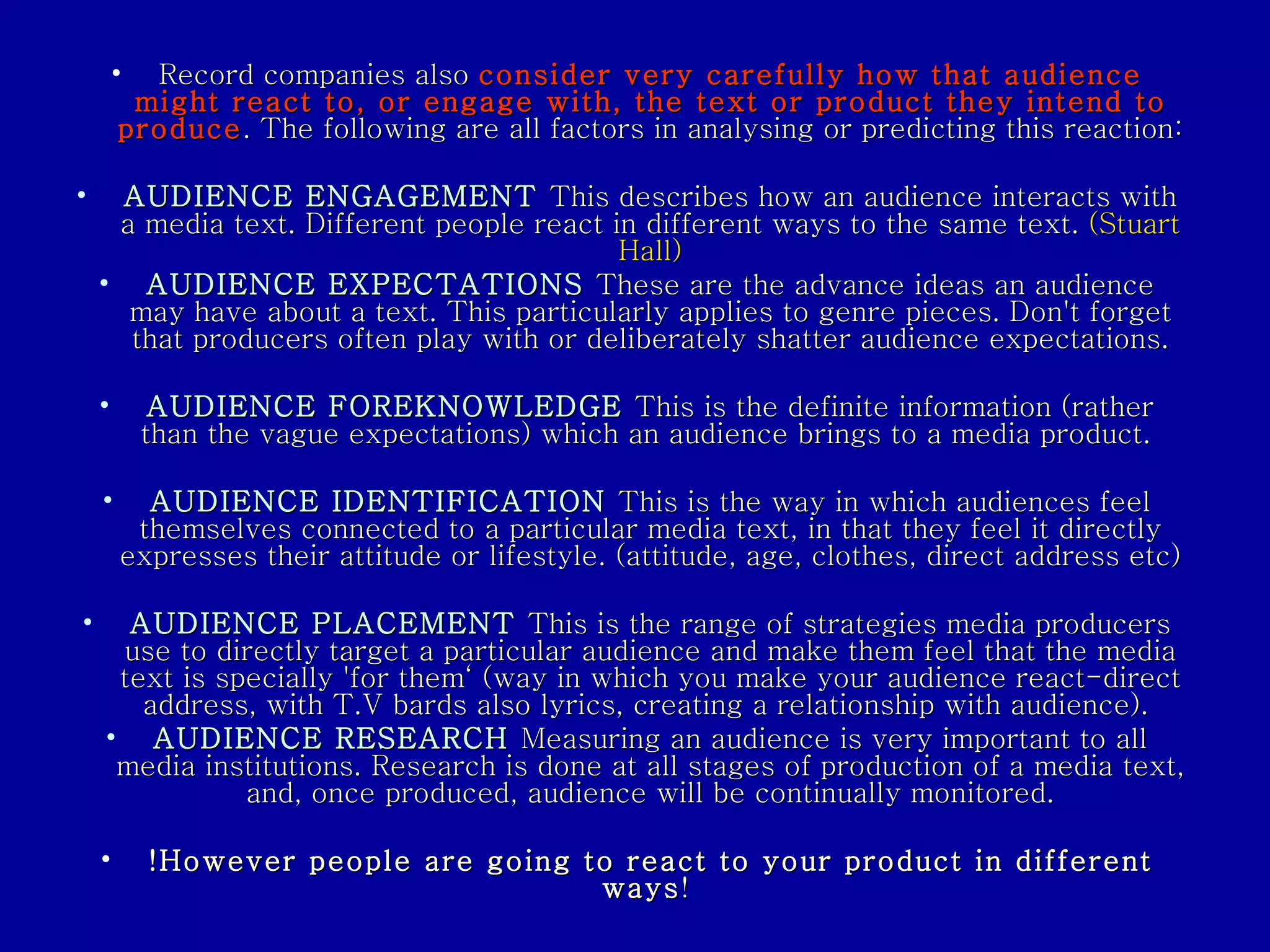 Record companies also  consider very carefully how that audience might react to, or engage with, the text or product they intend to produce . The following are all factors in analysing or predicting this reaction: AUDIENCE ENGAGEMENT   This describes how an audience interacts with a media text. Different people react in different ways to the same text.  (Stuart Hall) AUDIENCE EXPECTATIONS   These are the advance ideas an audience may have about a text. This particularly applies to genre pieces. Don't forget that producers often play with or deliberately shatter audience expectations. AUDIENCE FOREKNOWLEDGE   This is the definite information (rather than the vague expectations) which an audience brings to a media product.  AUDIENCE IDENTIFICATION   This is the way in which audiences feel themselves connected to a particular media text, in that they feel it directly expresses their attitude or lifestyle. (attitude, age, clothes, direct address etc)  AUDIENCE PLACEMENT   This is the range of strategies media producers use to directly target a particular audience and make them feel that the media text is specially 'for them‘ (way in which you make your audience react-direct address, with T.V bards also lyrics, creating a relationship with audience).  AUDIENCE RESEARCH   Measuring an audience is very important to all media institutions. Research is done at all stages of production of a media text, and, once produced, audience will be continually monitored. !However people are going to react to your product in different ways !  