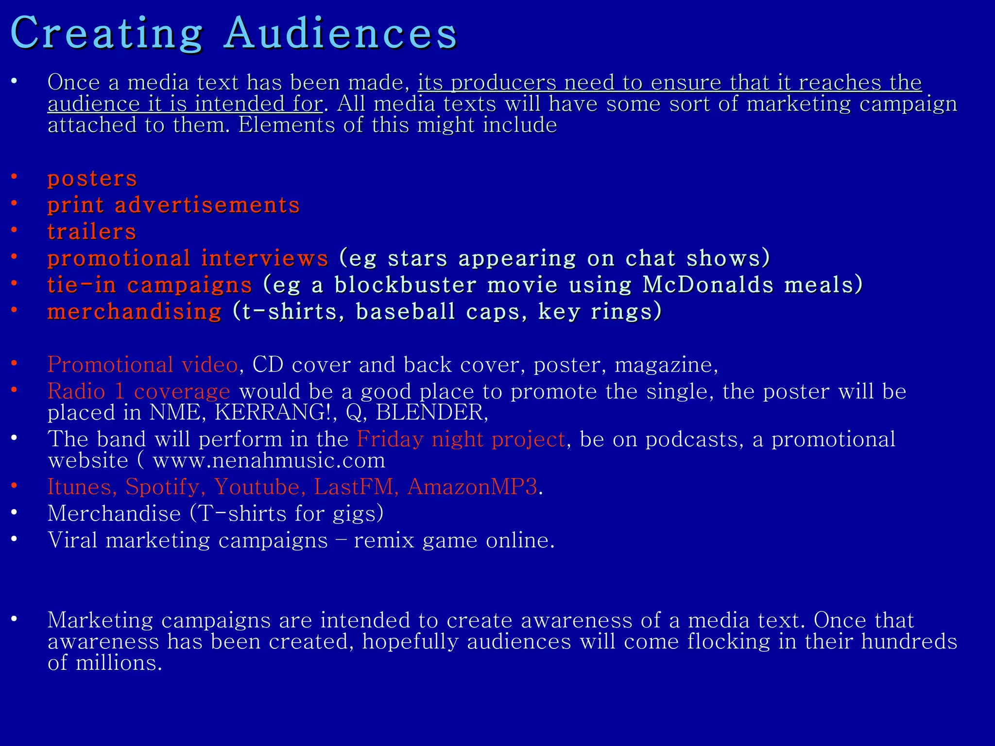 Once a media text has been made,  its producers need to ensure that it reaches the audience it is intended for . All media texts will have some sort of marketing campaign attached to them. Elements of this might include posters  print advertisements  trailers   promotional interviews  (eg stars appearing on chat shows)  tie-in campaigns  (eg a blockbuster movie using McDonalds meals)  merchandising  (t-shirts, baseball caps, key rings)  Promotional video , CD cover and back cover, poster, magazine,  Radio 1 coverage  would be a good place to promote the single, the poster will be placed in NME, KERRANG!, Q, BLENDER,  The band will perform in the  Friday night project , be on podcasts, a promotional website ( www.nenahmusic.com  Itunes, Spotify, Youtube, LastFM, AmazonMP3 .  Merchandise (T-shirts for gigs)  Viral marketing campaigns – remix game online. Marketing campaigns are intended to create awareness of a media text. Once that awareness has been created, hopefully audiences will come flocking in their hundreds of millions.  Creating Audiences 