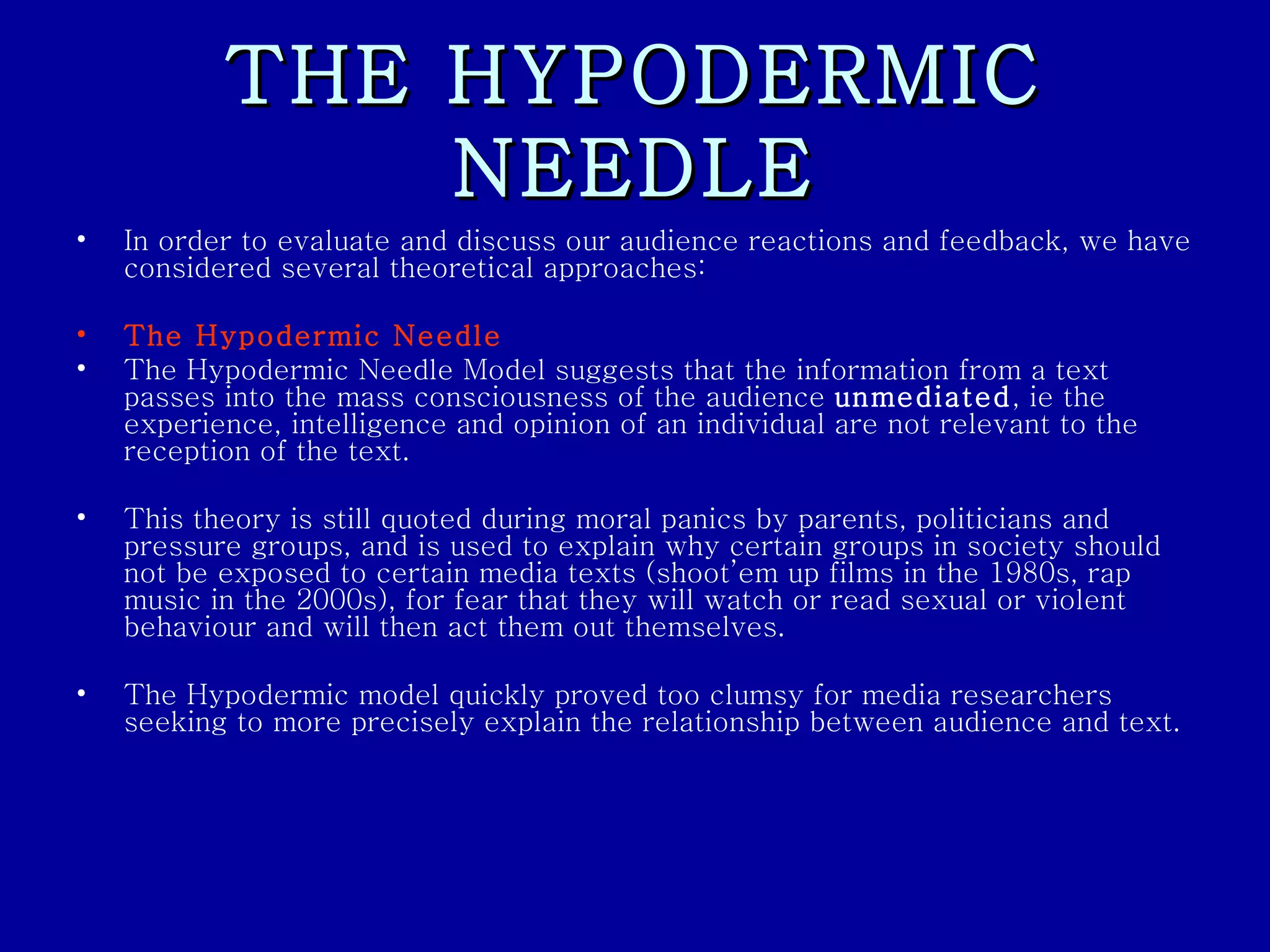 THE HYPODERMIC NEEDLE In order to evaluate and discuss our audience reactions and feedback, we have considered several theoretical approaches: The Hypodermic Needle The Hypodermic Needle Model suggests that the information from a text passes into the mass consciousness of the audience  unmediated , ie the experience, intelligence and opinion of an individual are not relevant to the reception of the text.  This theory is still quoted during moral panics by parents, politicians and pressure groups, and is used to explain why certain groups in society should not be exposed to certain media texts (shoot’em up films in the 1980s, rap music in the 2000s), for fear that they will watch or read sexual or violent behaviour and will then act them out themselves.  The Hypodermic model quickly proved too clumsy for media researchers seeking to more precisely explain the relationship between audience and text.  