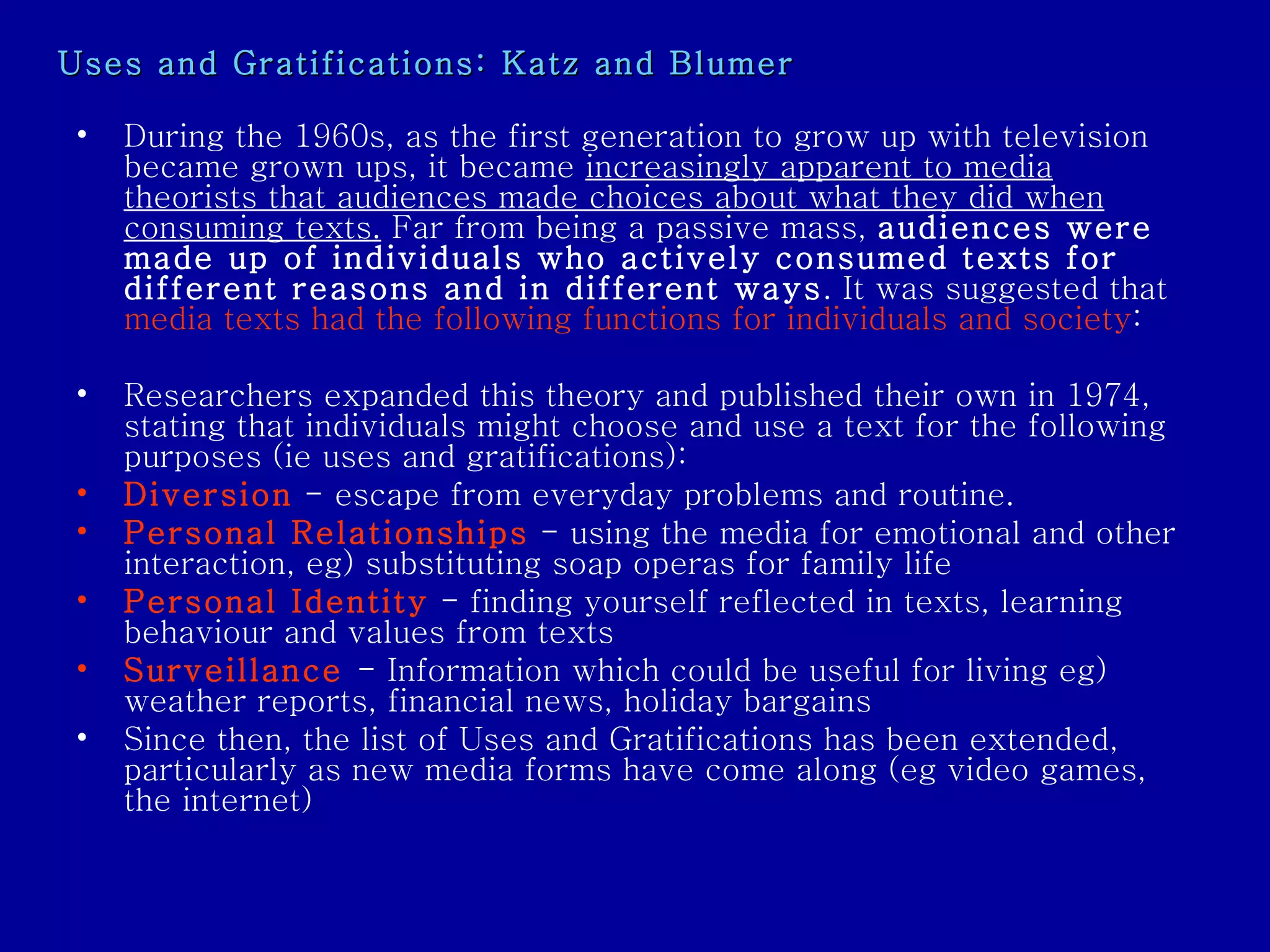 Uses and Gratifications: Katz and Blumer During the 1960s, as the first generation to grow up with television became grown ups, it became  increasingly apparent to media theorists that audiences made choices about what they did when consuming texts.  Far from being a passive mass,  audiences were made up of individuals who actively consumed texts for different reasons and in different ways . It was suggested that  media texts had the following functions for individuals and society : Researchers expanded this theory and published their own in 1974, stating that individuals might choose and use a text for the following purposes (ie uses and gratifications): Diversion   - escape from everyday problems and routine.  Personal Relationships  - using the media for emotional and other interaction, eg) substituting soap operas for family life  Personal Identity  - finding yourself reflected in texts, learning behaviour and values from texts  Surveillance   - Information which could be useful for living eg) weather reports, financial news, holiday bargains  Since then, the list of Uses and Gratifications has been extended, particularly as new media forms have come along (eg video games, the internet)  