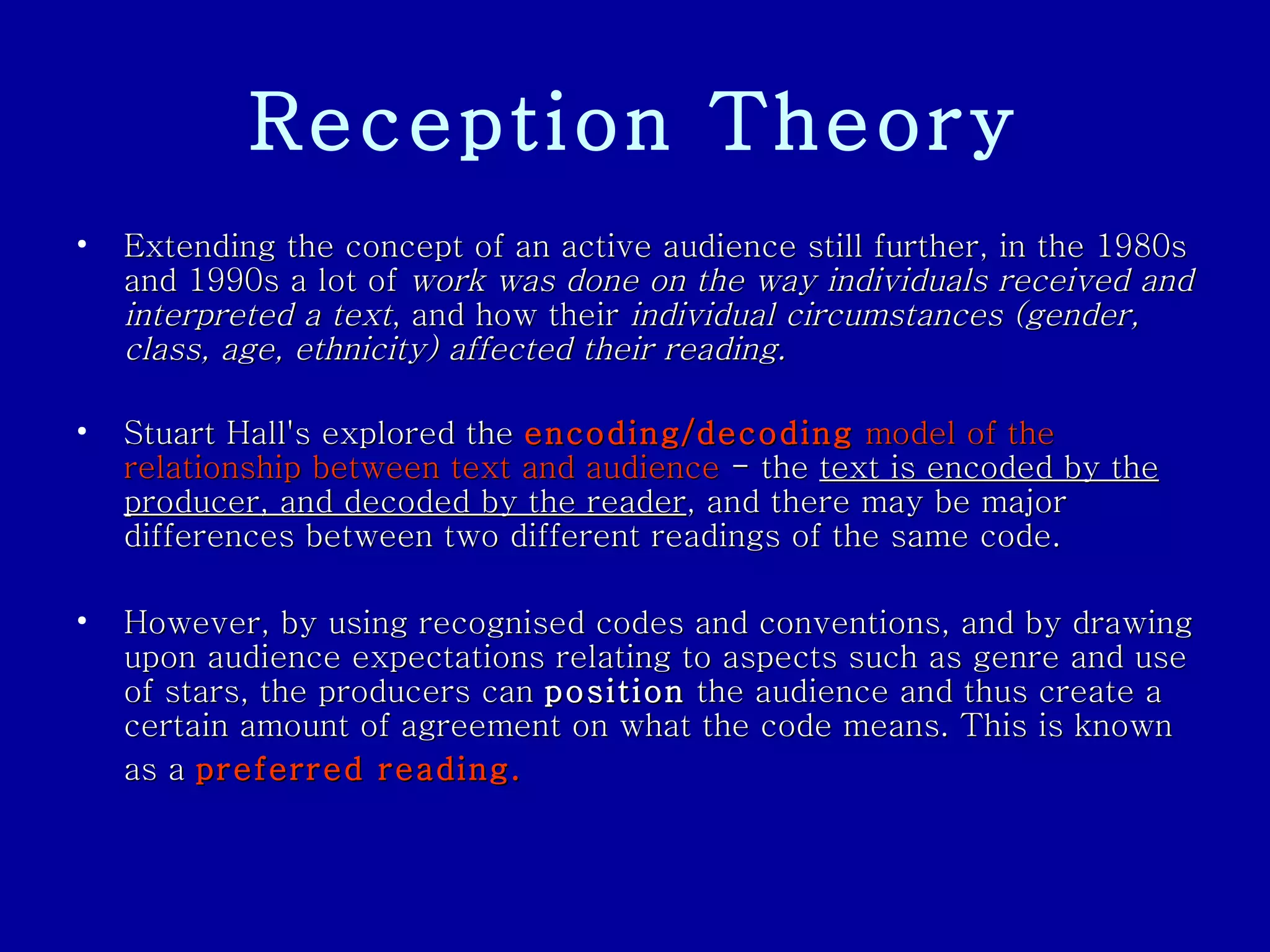 Reception Theory Extending the concept of an active audience still further, in the 1980s and 1990s a lot of  work was done on the way individuals received and interpreted a text , and how their  individual circumstances (gender, class, age, ethnicity) affected their reading.   Stuart Hall's explored the  encoding/decoding  model of the relationship between text and audience  - the  text is encoded by the producer, and decoded by the reader , and there may be major differences between two different readings of the same code.  However, by using recognised codes and conventions, and by drawing upon audience expectations relating to aspects such as genre and use of stars, the producers can  position  the audience and thus create a certain amount of agreement on what the code means. This is known as a  preferred reading.   