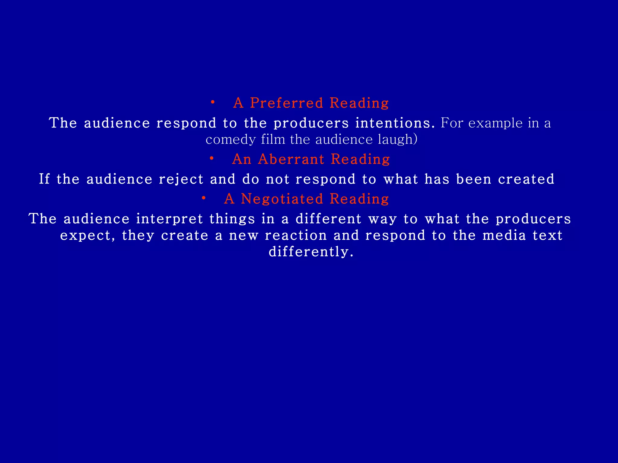 A Preferred Reading The audience respond to the producers intentions.  For example in a comedy film the audience laugh) An Aberrant Reading If the audience reject and do not respond to what has been created  A Negotiated Reading   The audience interpret things in a different way to what the producers expect, they create a new reaction and respond to the media text differently. 