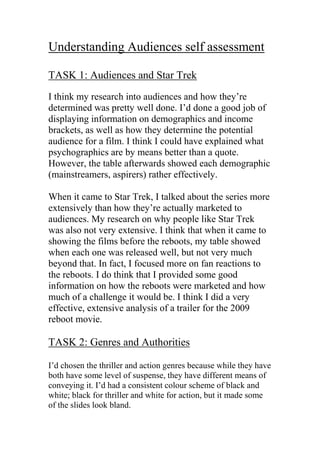 Understanding Audiences self assessment
TASK 1: Audiences and Star Trek
I think my research into audiences and how they’re
determined was pretty well done. I’d done a good job of
displaying information on demographics and income
brackets, as well as how they determine the potential
audience for a film. I think I could have explained what
psychographics are by means better than a quote.
However, the table afterwards showed each demographic
(mainstreamers, aspirers) rather effectively.
When it came to Star Trek, I talked about the series more
extensively than how they’re actually marketed to
audiences. My research on why people like Star Trek
was also not very extensive. I think that when it came to
showing the films before the reboots, my table showed
when each one was released well, but not very much
beyond that. In fact, I focused more on fan reactions to
the reboots. I do think that I provided some good
information on how the reboots were marketed and how
much of a challenge it would be. I think I did a very
effective, extensive analysis of a trailer for the 2009
reboot movie.
TASK 2: Genres and Authorities
I’d chosen the thriller and action genres because while they have
both have some level of suspense, they have different means of
conveying it. I’d had a consistent colour scheme of black and
white; black for thriller and white for action, but it made some
of the slides look bland.
 