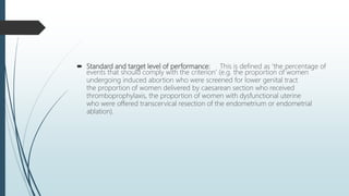  Standard and target level of performance: This is defined as ‘the percentage of
events that should comply with the criterion’ (e.g. the proportion of women
undergoing induced abortion who were screened for lower genital tract
the proportion of women delivered by caesarean section who received
thromboprophylaxis, the proportion of women with dysfunctional uterine
who were offered transcervical resection of the endometrium or endometrial
ablation).
 