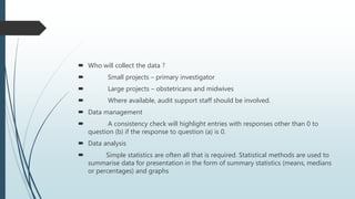  Who will collect the data ?
 Small projects – primary investigator
 Large projects – obstetricans and midwives
 Where available, audit support staff should be involved.
 Data management
 A consistency check will highlight entries with responses other than 0 to
question (b) if the response to question (a) is 0.
 Data analysis
 Simple statistics are often all that is required. Statistical methods are used to
summarise data for presentation in the form of summary statistics (means, medians
or percentages) and graphs
 