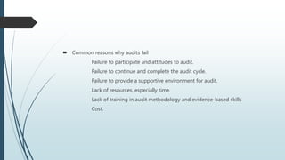  Common reasons why audits fail
Failure to participate and attitudes to audit.
Failure to continue and complete the audit cycle.
Failure to provide a supportive environment for audit.
Lack of resources, especially time.
Lack of training in audit methodology and evidence-based skills
Cost.
 
