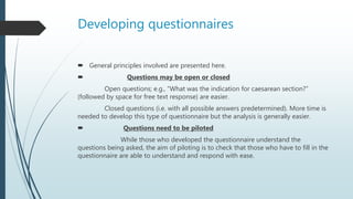 Developing questionnaires
 General principles involved are presented here.
 Questions may be open or closed
Open questions; e.g., “What was the indication for caesarean section?”
(followed by space for free text response) are easier.
Closed questions (i.e. with all possible answers predetermined). More time is
needed to develop this type of questionnaire but the analysis is generally easier.
 Questions need to be piloted
While those who developed the questionnaire understand the
questions being asked, the aim of piloting is to check that those who have to fill in the
questionnaire are able to understand and respond with ease.
 