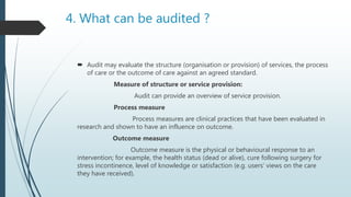 4. What can be audited ?
 Audit may evaluate the structure (organisation or provision) of services, the process
of care or the outcome of care against an agreed standard.
Measure of structure or service provision:
Audit can provide an overview of service provision.
Process measure
Process measures are clinical practices that have been evaluated in
research and shown to have an influence on outcome.
Outcome measure
Outcome measure is the physical or behavioural response to an
intervention; for example, the health status (dead or alive), cure following surgery for
stress incontinence, level of knowledge or satisfaction (e.g. users’ views on the care
they have received).
 