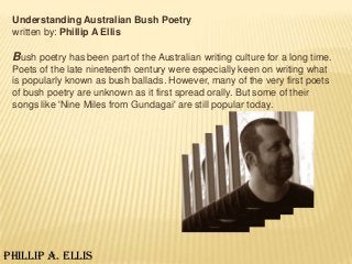 Understanding Australian Bush Poetry
 written by: Phillip A Ellis

 Bush poetry has been part of the Australian writing culture for a long time.
 Poets of the late nineteenth century were especially keen on writing what
 is popularly known as bush ballads. However, many of the very first poets
 of bush poetry are unknown as it first spread orally. But some of their
 songs like 'Nine Miles from Gundagai' are still popular today.




Phillip A. Ellis
 
