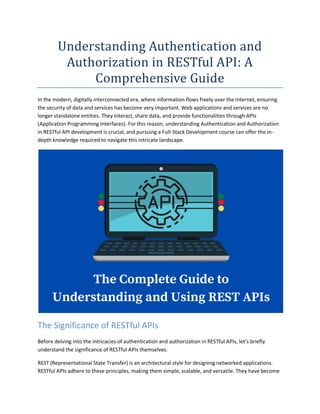 Understanding Authentication and
Authorization in RESTful API: A
Comprehensive Guide
In the modern, digitally interconnected era, where information flows freely over the internet, ensuring
the security of data and services has become very important. Web applications and services are no
longer standalone entities. They interact, share data, and provide functionalities through APIs
(Application Programming Interfaces). For this reason, understanding Authentication and Authorization
in RESTful API development is crucial, and pursuing a Full-Stack Development course can offer the in-
depth knowledge required to navigate this intricate landscape.
The Significance of RESTful APIs
Before delving into the intricacies of authentication and authorization in RESTful APIs, let’s briefly
understand the significance of RESTful APIs themselves.
REST (Representational State Transfer) is an architectural style for designing networked applications.
RESTful APIs adhere to these principles, making them simple, scalable, and versatile. They have become
 