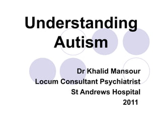 Understanding
Autism
Dr Khalid Mansour
Locum Consultant Psychiatrist
St Andrews Hospital
2011
 