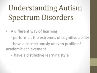 Understanding Autism
Spectrum Disorders
• A different way of learning
- perform at the extremes of cognitive ability
- have a conspicuously uneven profile of
academic achievement
- have a distinctive learning style
 