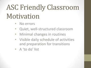 ASC Friendly Classroom
Motivation
• No errors
• Quiet, well-structured classroom
• Minimal changes in routines
• Visible daily schedule of activities
and preparation for transitions
• A ‘to do’ list
 