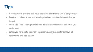 Tips
● Group amount of views that have the same constraints with the superview;
● Don't worry about errors and warnings before complete fully describe your
layout;
● Avoid use "Add Missing Constraints" because almost never add what you
really want;
● When you have to fix too many issues in autolayout, prefer remove all
constraints and add it again.
 