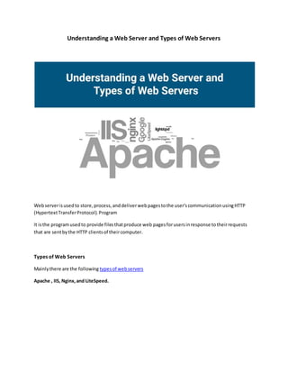 Understanding a Web Server and Types of Web Servers
Webserverisusedto store,process,anddeliverwebpagestothe user'scommunicationusingHTTP
(HypertextTransferProtocol).Program
It isthe programusedto provide filesthatproduce web pagesforusersinresponse totheirrequests
that are sentbythe HTTP clientsof theircomputer.
Types of Web Servers
Mainlythere are the following typesof webservers
Apache , IIS, Nginx,and LiteSpeed.
 