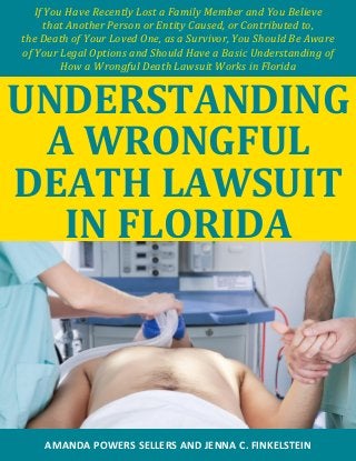 If You Have Recently Lost a Family Member and You Believe 
that Another Person or Entity Caused, or Contributed to, 
the Death of Your Loved One, as a Survivor, You Should Be Aware 
of Your Legal Options and Should Have a Basic Understanding of 
How a Wrongful Death Lawsuit Works in Florida 
UNDERSTANDING A WRONGFUL DEATH LAWSUIT IN FLORIDA 
AMANDA POWERS SELLERS AND JENNA C. FINKELSTEIN  