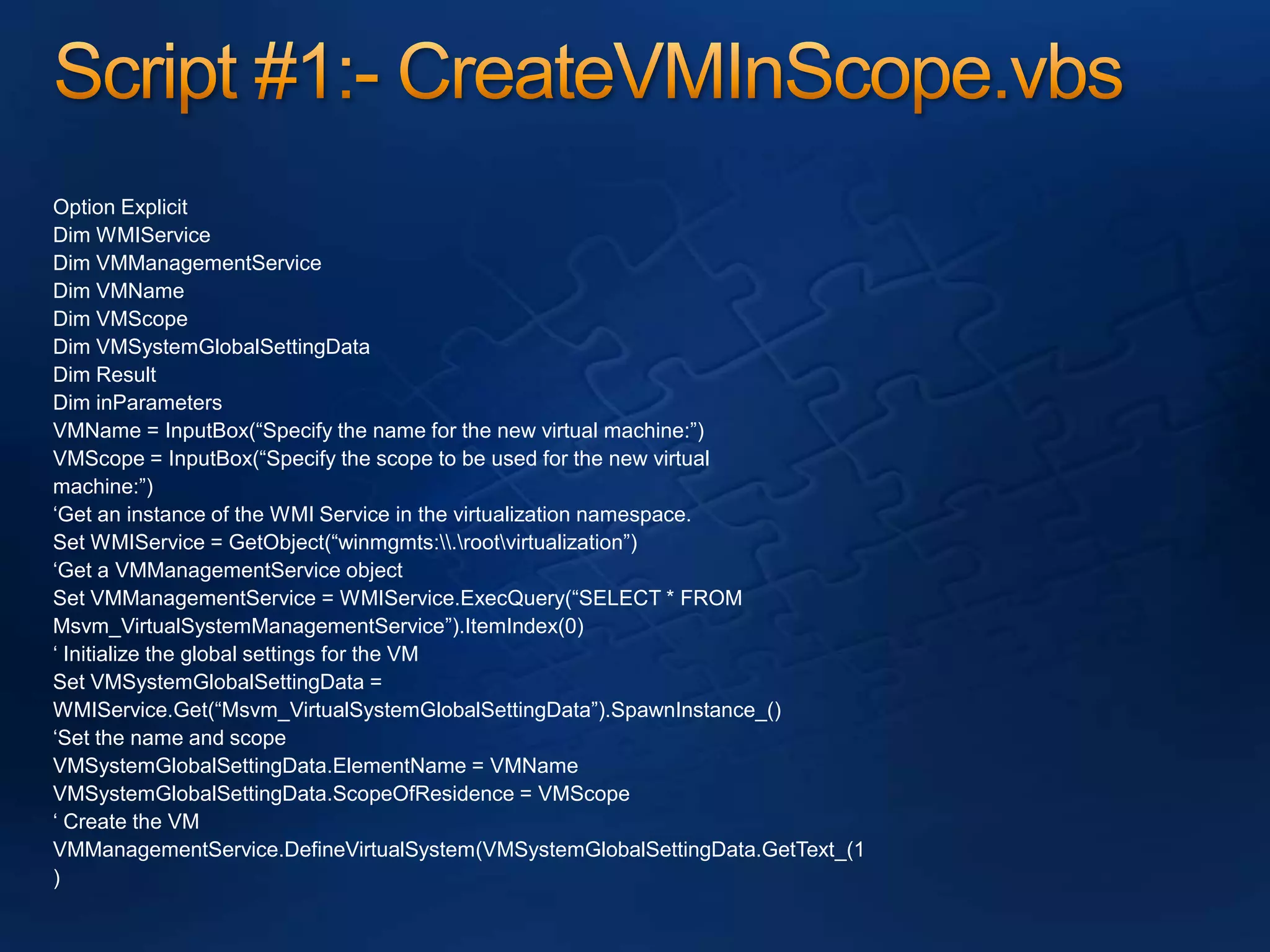 Script #1:- CreateVMInScope.vbsOption ExplicitDim WMIServiceDim VMManagementServiceDim VMNameDim VMScopeDim VMSystemGlobalSettingDataDim ResultDim inParametersVMName = InputBox(“Specify the name for the new virtual machine:”)VMScope = InputBox(“Specify the scope to be used for the new virtualmachine:”)‘Get an instance of the WMI Service in the virtualization namespace.Set WMIService = GetObject(“winmgmts:\\.\root\virtualization”)‘Get a VMManagementService objectSet VMManagementService = WMIService.ExecQuery(“SELECT * FROMMsvm_VirtualSystemManagementService”).ItemIndex(0)‘ Initialize the global settings for the VMSet VMSystemGlobalSettingData =WMIService.Get(“Msvm_VirtualSystemGlobalSettingData”).SpawnInstance_()‘Set the name and scopeVMSystemGlobalSettingData.ElementName = VMNameVMSystemGlobalSettingData.ScopeOfResidence = VMScope‘ Create the VMVMManagementService.DefineVirtualSystem(VMSystemGlobalSettingData.GetText_(1)