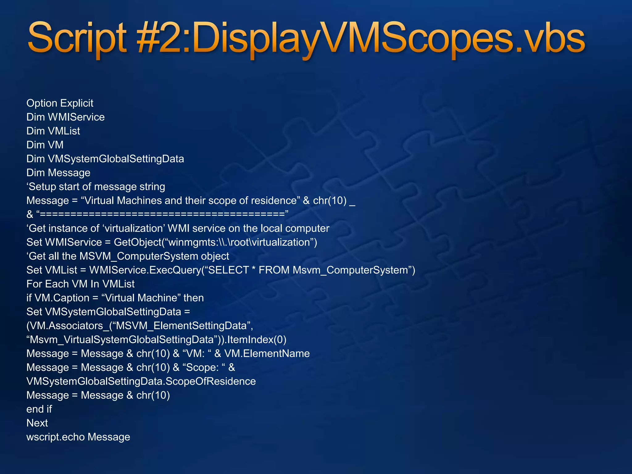 Script #2:DisplayVMScopes.vbsOption ExplicitDim WMIServiceDim VMListDim VMDim VMSystemGlobalSettingDataDim Message‘Setup start of message stringMessage = “Virtual Machines and their scope of residence” & chr(10) _& “========================================”‘Get instance of ‘virtualization’ WMI service on the local computerSet WMIService = GetObject(“winmgmts:\\.\root\virtualization”)‘Get all the MSVM_ComputerSystem objectSet VMList = WMIService.ExecQuery(“SELECT * FROM Msvm_ComputerSystem”)For Each VM In VMListif VM.Caption = “Virtual Machine” thenSet VMSystemGlobalSettingData =(VM.Associators_(“MSVM_ElementSettingData”,“Msvm_VirtualSystemGlobalSettingData”)).ItemIndex(0)Message = Message & chr(10) & “VM: “ & VM.ElementNameMessage = Message & chr(10) & “Scope: “ &VMSystemGlobalSettingData.ScopeOfResidenceMessage = Message & chr(10)end ifNextwscript.echo Message