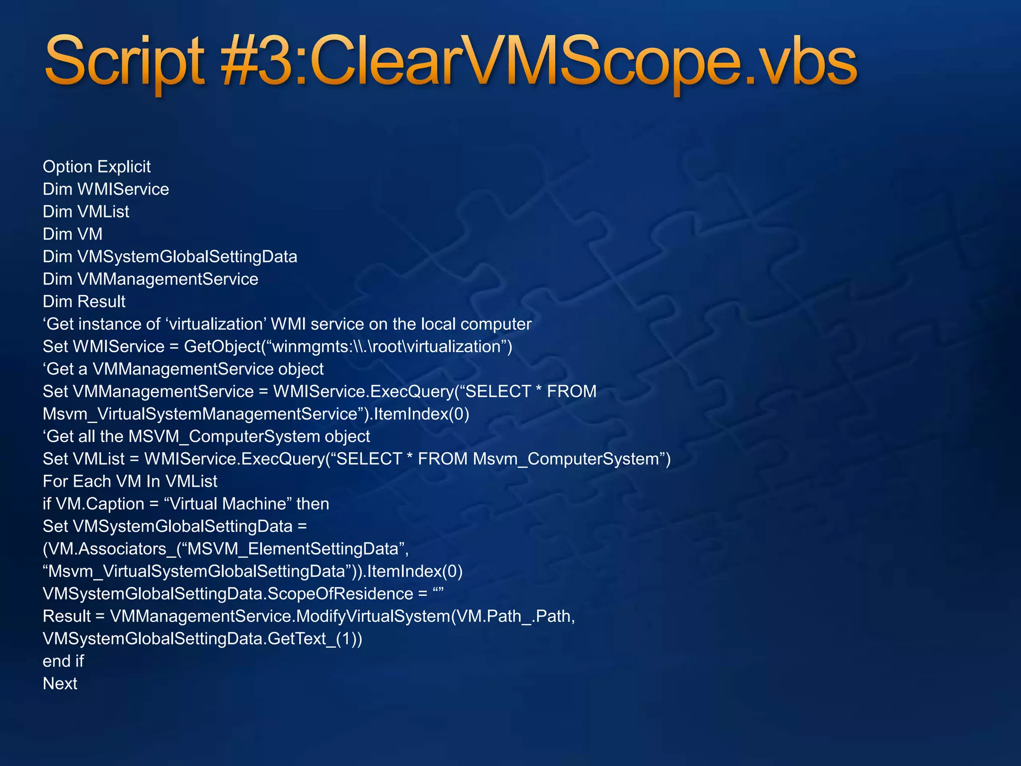 Script #3:ClearVMScope.vbsOption ExplicitDim WMIServiceDim VMListDim VMDim VMSystemGlobalSettingDataDim VMManagementServiceDim Result‘Get instance of ‘virtualization’ WMI service on the local computerSet WMIService = GetObject(“winmgmts:\\.\root\virtualization”)‘Get a VMManagementService objectSet VMManagementService = WMIService.ExecQuery(“SELECT * FROMMsvm_VirtualSystemManagementService”).ItemIndex(0)‘Get all the MSVM_ComputerSystem objectSet VMList = WMIService.ExecQuery(“SELECT * FROM Msvm_ComputerSystem”)For Each VM In VMListif VM.Caption = “Virtual Machine” thenSet VMSystemGlobalSettingData =(VM.Associators_(“MSVM_ElementSettingData”,“Msvm_VirtualSystemGlobalSettingData”)).ItemIndex(0)VMSystemGlobalSettingData.ScopeOfResidence = “”Result = VMManagementService.ModifyVirtualSystem(VM.Path_.Path,VMSystemGlobalSettingData.GetText_(1))end ifNext