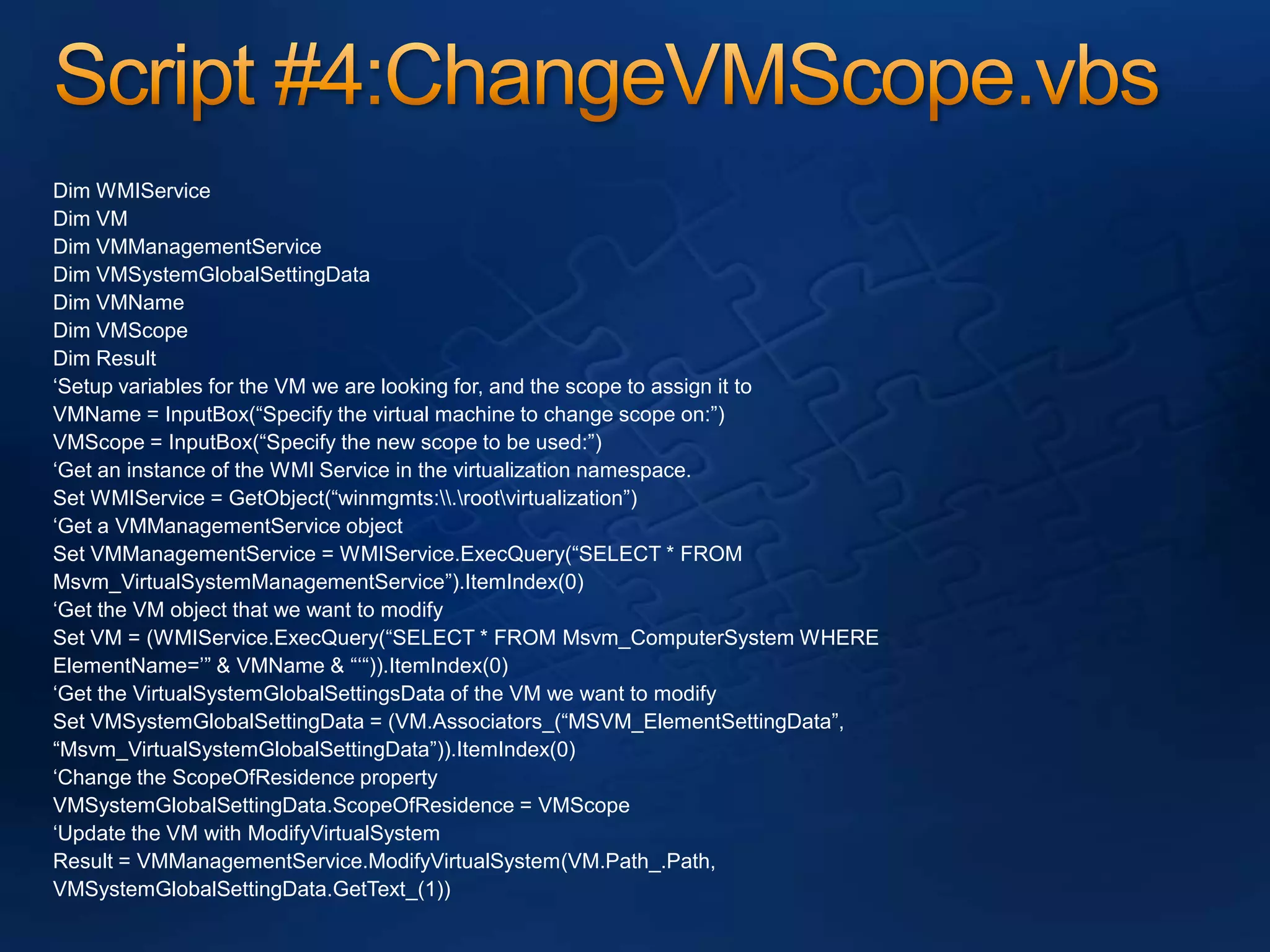 Script #4:ChangeVMScope.vbsDim WMIServiceDim VMDim VMManagementServiceDim VMSystemGlobalSettingDataDim VMNameDim VMScopeDim Result‘Setup variables for the VM we are looking for, and the scope to assign it toVMName = InputBox(“Specify the virtual machine to change scope on:”)VMScope = InputBox(“Specify the new scope to be used:”)‘Get an instance of the WMI Service in the virtualization namespace.Set WMIService = GetObject(“winmgmts:\\.\root\virtualization”)‘Get a VMManagementService objectSet VMManagementService = WMIService.ExecQuery(“SELECT * FROMMsvm_VirtualSystemManagementService”).ItemIndex(0)‘Get the VM object that we want to modifySet VM = (WMIService.ExecQuery(“SELECT * FROM Msvm_ComputerSystem WHEREElementName=’” & VMName & “‘“)).ItemIndex(0)‘Get the VirtualSystemGlobalSettingsData of the VM we want to modifySet VMSystemGlobalSettingData = (VM.Associators_(“MSVM_ElementSettingData”,“Msvm_VirtualSystemGlobalSettingData”)).ItemIndex(0)‘Change the ScopeOfResidence propertyVMSystemGlobalSettingData.ScopeOfResidence = VMScope‘Update the VM with ModifyVirtualSystemResult = VMManagementService.ModifyVirtualSystem(VM.Path_.Path,VMSystemGlobalSettingData.GetText_(1))