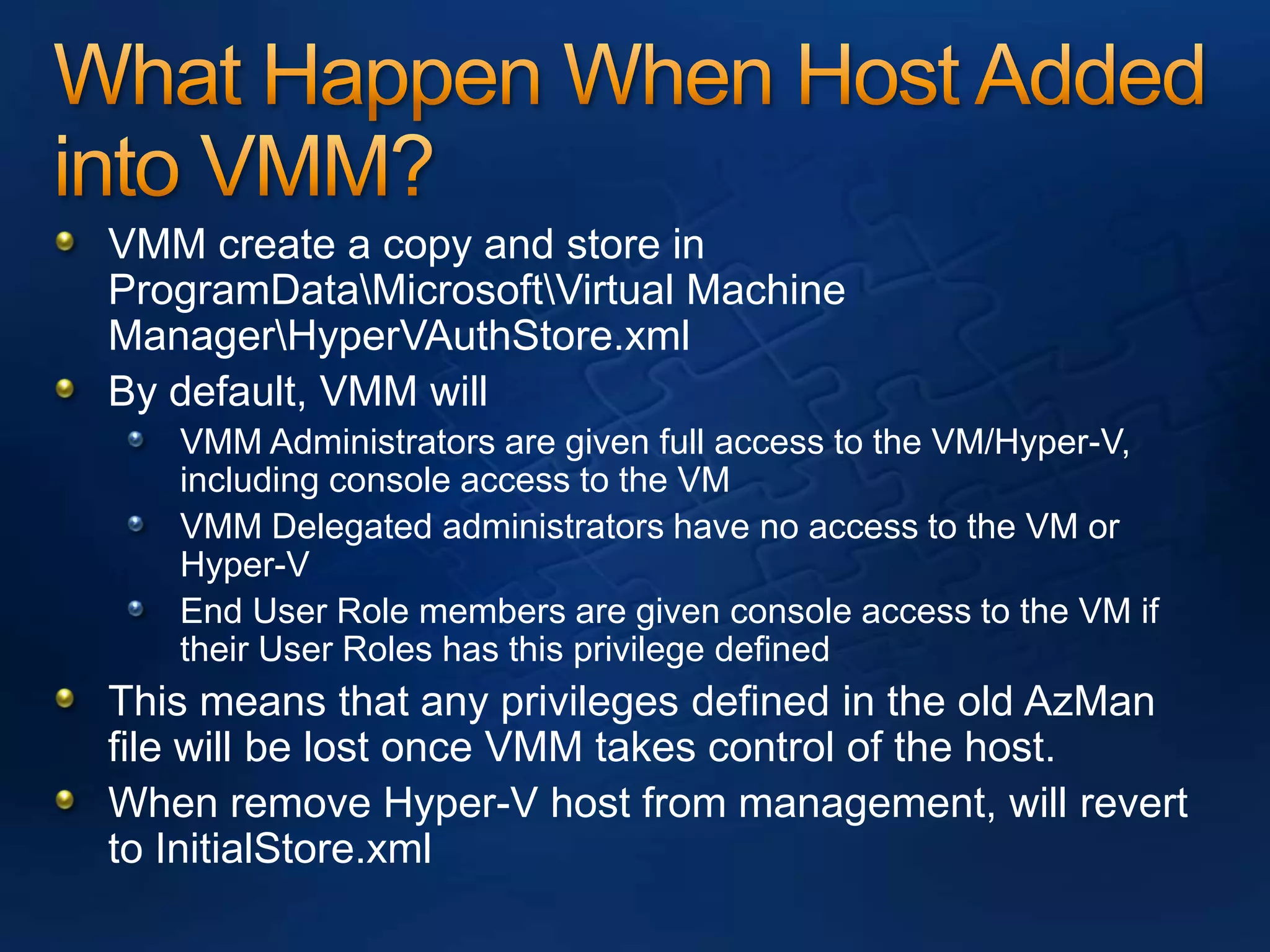 What Happen When Host Added into VMM? VMM create a copy and store in ProgramData\Microsoft\Virtual Machine Manager\HyperVAuthStore.xmlBy default, VMM will VMM Administrators are given full access to the VM/Hyper-V, including console access to the VMVMM Delegated administrators have no access to the VM or Hyper-VEnd User Role members are given console access to the VM if their User Roles has this privilege definedThis means that any privileges defined in the old AzManfile will be lost once VMM takes control of the host.When remove Hyper-V host from management, will revert to InitialStore.xml