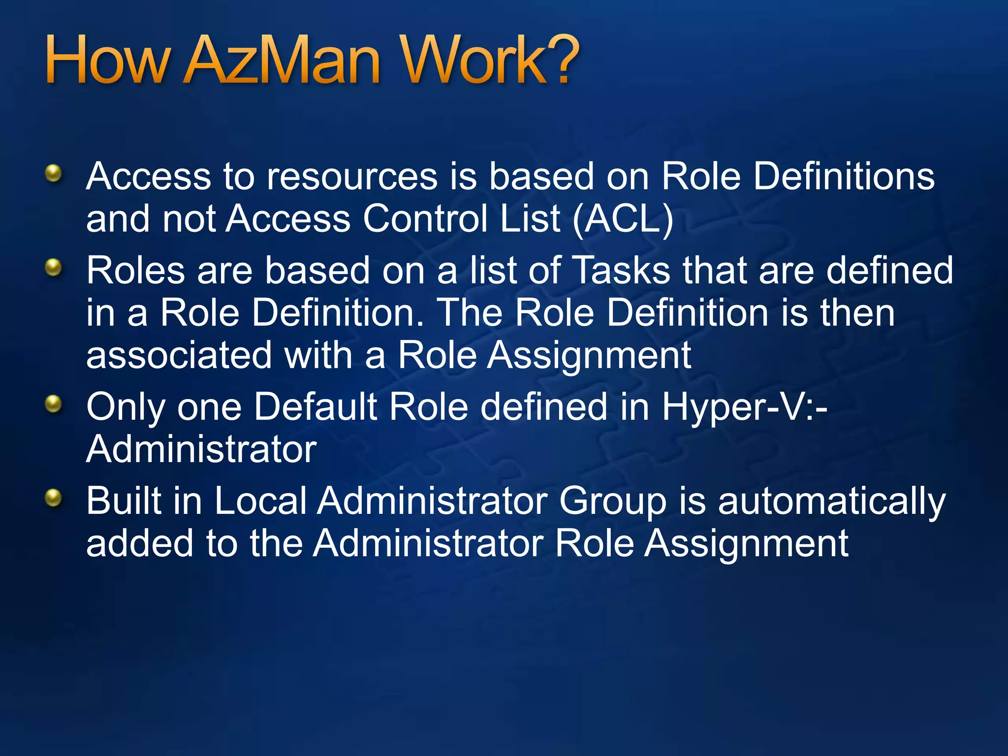 How AzMan Work?Access to resources is based on Role Definitions and not Access Control List (ACL)Roles are based on a list of Tasks that are defined in a Role Definition. The Role Definition is then associated with a Role AssignmentOnly one Default Role defined in Hyper-V:- AdministratorBuilt in Local Administrator Group is automatically added to the Administrator Role Assignment