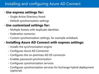 Installing and configuring Azure AD Connect
• Use express settings for:
• Single Active Directory forest
• Default synchronization settings
• Use customized settings for:
• Multiple forests with duplicate identities
• Federation scenarios
• Custom synchronization settings, for example writeback
• Installing Azure AD Connect with express settings:
• Installs the synchronization engine
• Configures Azure AD Connector
• Configures the on-premises AD DS connector
• Enables password synchronization
• Configures synchronization services
• Configures synchronization services for Exchange hybrid deployment
(optional)
 