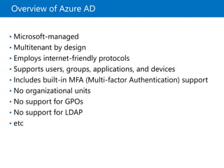 Overview of Azure AD
• Microsoft-managed
• Multitenant by design
• Employs internet-friendly protocols
• Supports users, groups, applications, and devices
• Includes built-in MFA (Multi-factor Authentication) support
• No organizational units
• No support for GPOs
• No support for LDAP
• etc
 