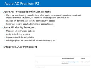 Azure AD Premium P2
• Azure AD Privileged Identity Management:
• Uses machine learning to understand what would be a normal operation, can detect
Impossible travel situations, IP addresses with suspicious behaviour, etc
• Enables on-demand, just-in-time administrative access
• Generates reports about administrator access history
• Azure AD Identity Protection:
• Monitors identity usage patterns
• Assigns risk levels to users
• Implements risk-based policies
• Privileges given are time-limited, MFA enforcement, etc
• Enterprise SLA of 99.9 percent
 