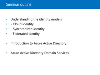 Seminar outline
• Understanding the identity models
• - Cloud identity
• - Synchronized identity.
• - Federated identity
• Introduction to Azure Active Directory
• Azure Active Directory Domain Services
 
