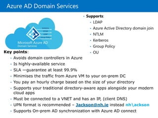 Azure AD Domain Services
• Supports:
• LDAP
• Azure Active Directory domain join
• NTLM
• Kerberos
• Group Policy
• OUKey points:
• Avoids domain controllers in Azure
• Is highly-available service
• SLA —guarantee at least 99.9%
• Minimises the traffic from Azure VM to your on-prem DC
• You pay an hourly charge based on the size of your directory
• Supports your traditional directory-aware apps alongside your modern
cloud apps
• Must be connected to a VNET and has an IP, (client DNS)
• UPN format is recommended – Jackson@nh.ie instead nhackson
• Supports On-prem AD synchronization with Azure AD connect
 