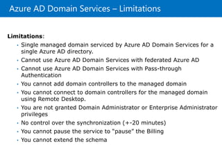 Azure AD Domain Services – Limitations
Limitations:
• Single managed domain serviced by Azure AD Domain Services for a
single Azure AD directory.
• Cannot use Azure AD Domain Services with federated Azure AD
• Cannot use Azure AD Domain Services with Pass-through
Authentication
• You cannot add domain controllers to the managed domain
• You cannot connect to domain controllers for the managed domain
using Remote Desktop.
• You are not granted Domain Administrator or Enterprise Administrator
privileges
• No control over the synchronization (+-20 minutes)
• You cannot pause the service to “pause” the Billing
• You cannot extend the schema
 