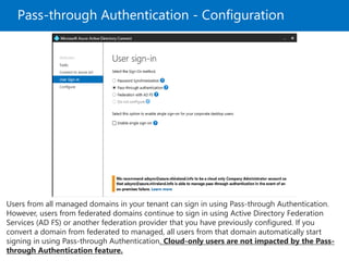 Pass-through Authentication - Configuration
Users from all managed domains in your tenant can sign in using Pass-through Authentication.
However, users from federated domains continue to sign in using Active Directory Federation
Services (AD FS) or another federation provider that you have previously configured. If you
convert a domain from federated to managed, all users from that domain automatically start
signing in using Pass-through Authentication. Cloud-only users are not impacted by the Pass-
through Authentication feature.
 