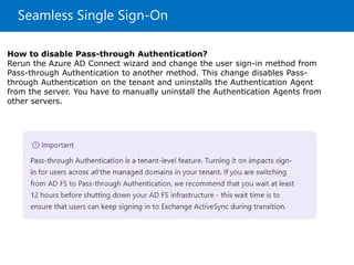 Seamless Single Sign-On
How to disable Pass-through Authentication?
Rerun the Azure AD Connect wizard and change the user sign-in method from
Pass-through Authentication to another method. This change disables Pass-
through Authentication on the tenant and uninstalls the Authentication Agent
from the server. You have to manually uninstall the Authentication Agents from
other servers.
 