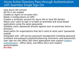 Azure Active Directory Pass-through Authentication
with Seamless Single Sign-On
Uses Azure AD connect
AD FS is not needed
Installs an Agent on on-prem DCs
Needs 2 configurations on GPO
Creates a computer account for Azure AD on local AD domain
Allows your users to sign in to both on-premises and cloud-based
applications using the same passwords
Validates users' passwords directly against your on-premises Active
Directory
Good option for organizations that don't want to send users' passwords
outside
Integrated with self-service password management including password
writeback and password protection(banning commonly used passwords)
User sign-ins into Office 365 client applications that support modern
authentication - Office 2016, and Office 2013 with modern
authentication.
It’s free
 