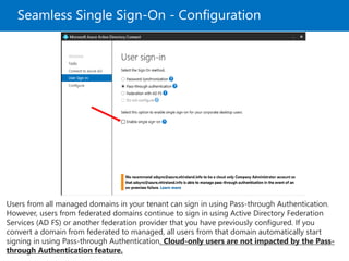 Seamless Single Sign-On - Configuration
Users from all managed domains in your tenant can sign in using Pass-through Authentication.
However, users from federated domains continue to sign in using Active Directory Federation
Services (AD FS) or another federation provider that you have previously configured. If you
convert a domain from federated to managed, all users from that domain automatically start
signing in using Pass-through Authentication. Cloud-only users are not impacted by the Pass-
through Authentication feature.
 
