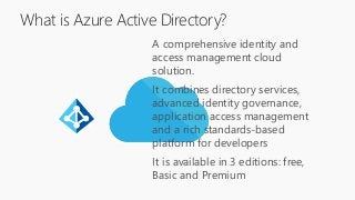 A comprehensive identity and
access management cloud
solution.
It combines directory services,
advanced identity governance,
application access management
and a rich standards-based
platform for developers
It is available in 3 editions: free,
Basic and Premium
What is Azure Active Directory?
 