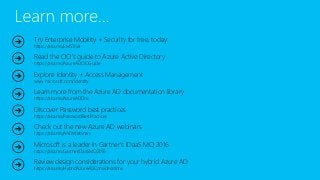 Try Enterprise Mobility + Security for free, today:
https://aka.ms/EMSTrial
Read the CIO’s guide to Azure Active Directory
https://aka.ms/AzureADCIOGuide
Explore Identity + Access Management
www.microsoft.com/identity
Learn more from the Azure AD documentation library
https://aka.ms/AzureADDoc
Discover Password best practices
https://aka.ms/PasswordBestPractices
Check out the new Azure AD webinars
https://aka.ms/AADWebinars
Microsoft is a leader in Gartner's IDaaS MQ 2016
https://aka.ms/GartnerIDaaSMQ2016
Review design considerations for your hybrid Azure AD
https://aka.ms/HybridAzureADConsiderations
 