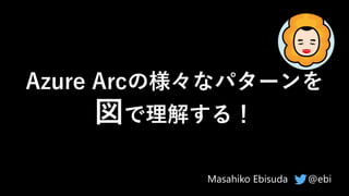 Azure Arcの様々なパターンを
図で理解する！
@ebi
Masahiko Ebisuda
 