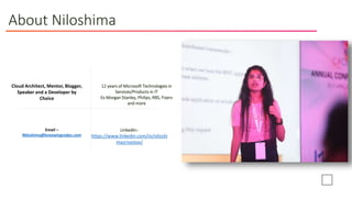 About Niloshima
LinkedIn:-
https://www.linkedin.com/in/niloshi
masrivastav/
Cloud Architect, Mentor, Blogger,
Speaker and a Developer by
Choice
12 years of Microsoft Technologies in
Services/Products in IT
Ex Morgan Stanley, Philips, RBS, Fiserv
and more
Email –
Niloshima@breewingcodes.com
 