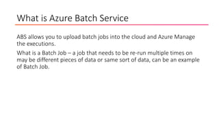 What is Azure Batch Service
ABS allows you to upload batch jobs into the cloud and Azure Manage
the executions.
What is a Batch Job – a job that needs to be re-run multiple times on
may be different pieces of data or same sort of data, can be an example
of Batch Job.
 