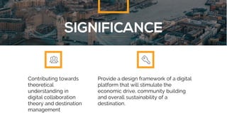 Contributing towards
theoretical
understanding in
digital collaboration
theory and destination
management
Provide a design framework of a digital
platform that will stimulate the
economic drive, community building
and overall sustainability of a
destination.
 